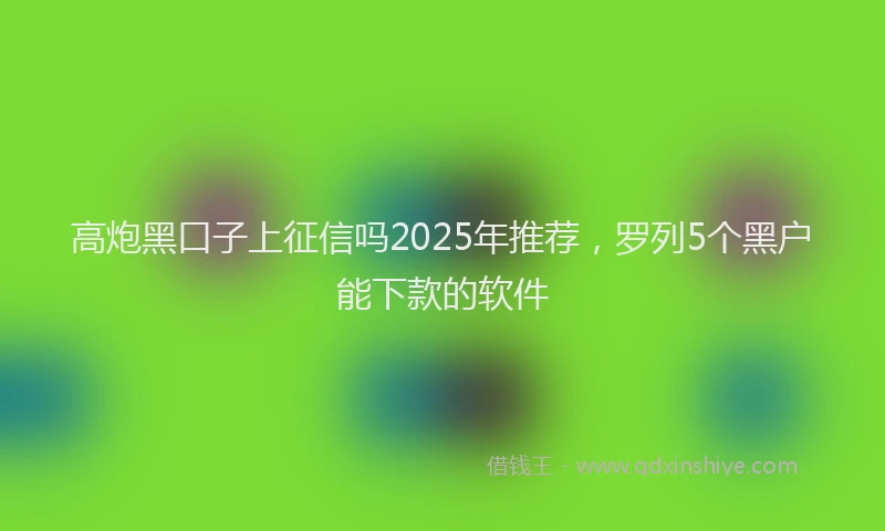 高炮黑口子上征信吗2025年推荐，罗列5个黑户能下款的软件