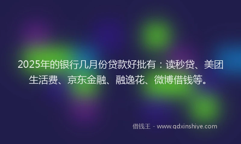 2025年的银行几月份贷款好批有：读秒贷、美团生活费、京东金融、融逸花、微博借钱等。