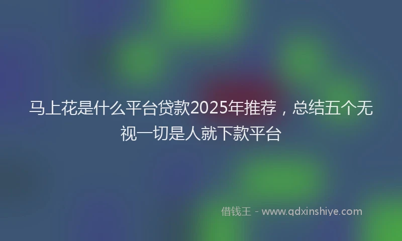 马上花是什么平台贷款2025年推荐，总结五个无视一切是人就下款平台