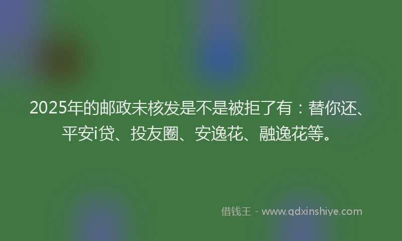 2025年的邮政未核发是不是被拒了有：替你还、平安i贷、投友圈、安逸花、融逸花等。