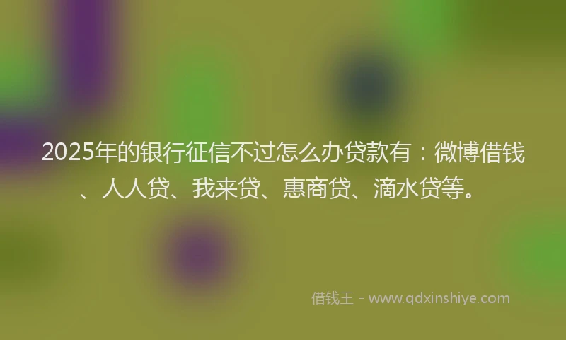 2025年的银行征信不过怎么办贷款有：微博借钱、人人贷、我来贷、惠商贷、滴水贷等。