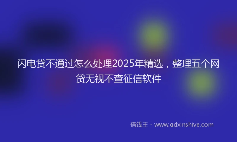 闪电贷不通过怎么处理2025年精选，整理五个网贷无视不查征信软件
