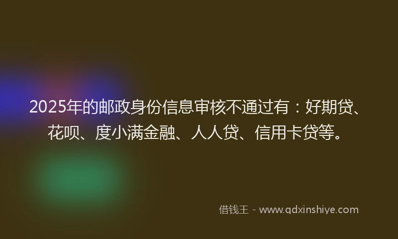 2025年的邮政身份信息审核不通过有：好期贷、花呗、度小满金融、人人贷、信用卡贷等。