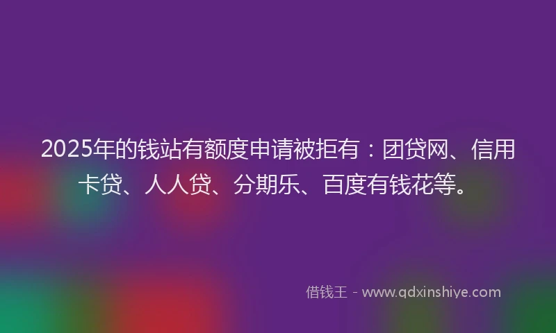 2025年的钱站有额度申请被拒有：团贷网、信用卡贷、人人贷、分期乐、百度有钱花等。