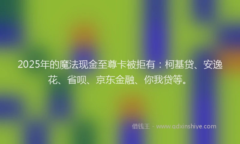 2025年的魔法现金至尊卡被拒有：柯基贷、安逸花、省呗、京东金融、你我贷等。