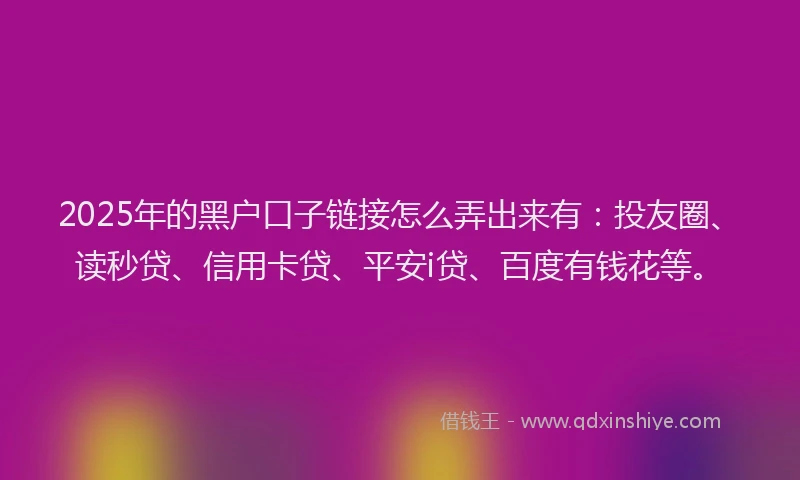 2025年的黑户口子链接怎么弄出来有：投友圈、读秒贷、信用卡贷、平安i贷、百度有钱花等。