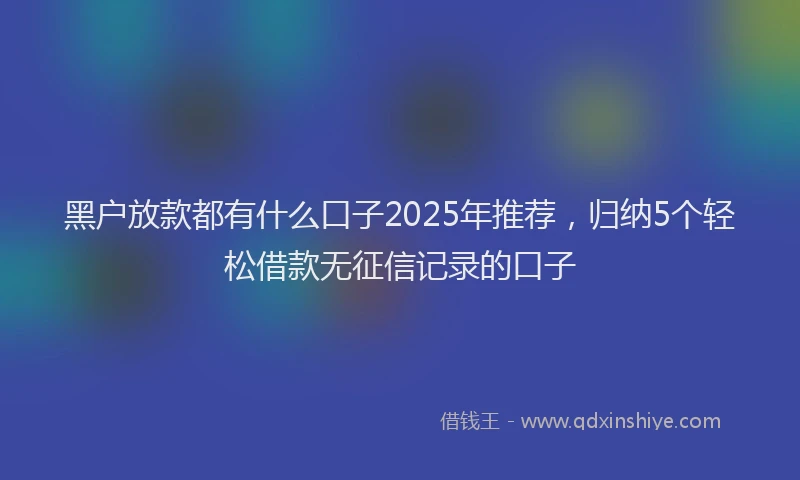 黑户放款都有什么口子2025年推荐，归纳5个轻松借款无征信记录的口子