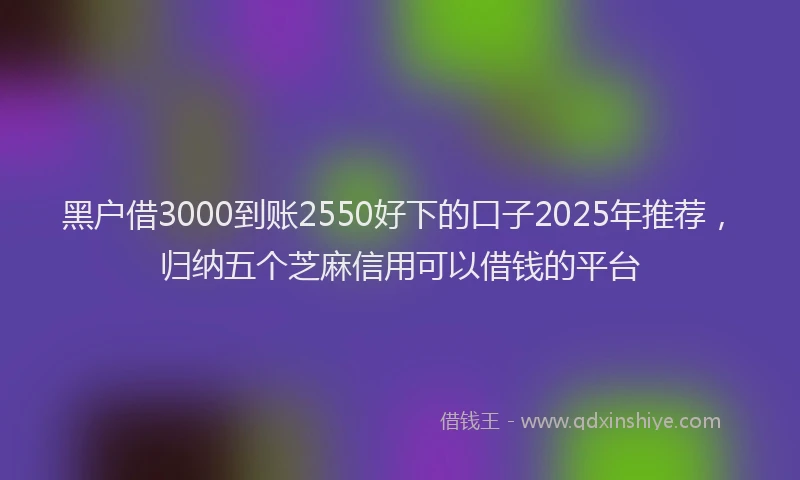 黑户借3000到账2550好下的口子2025年推荐，归纳五个芝麻信用可以借钱的平台