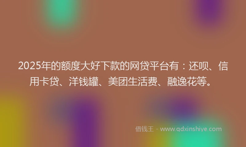 2025年的额度大好下款的网贷平台有：还呗、信用卡贷、洋钱罐、美团生活费、融逸花等。