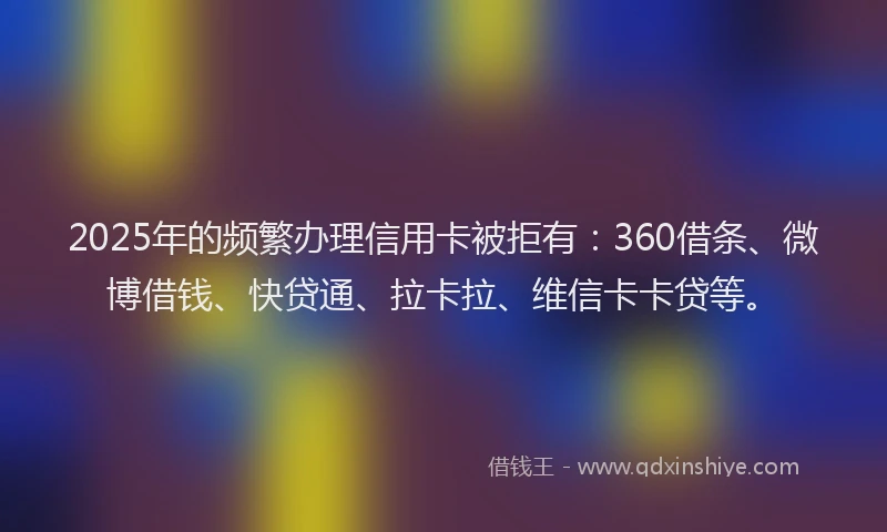 2025年的频繁办理信用卡被拒有：360借条、微博借钱、快贷通、拉卡拉、维信卡卡贷等。