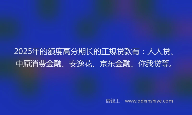 2025年的额度高分期长的正规贷款有：人人贷、中原消费金融、安逸花、京东金融、你我贷等。