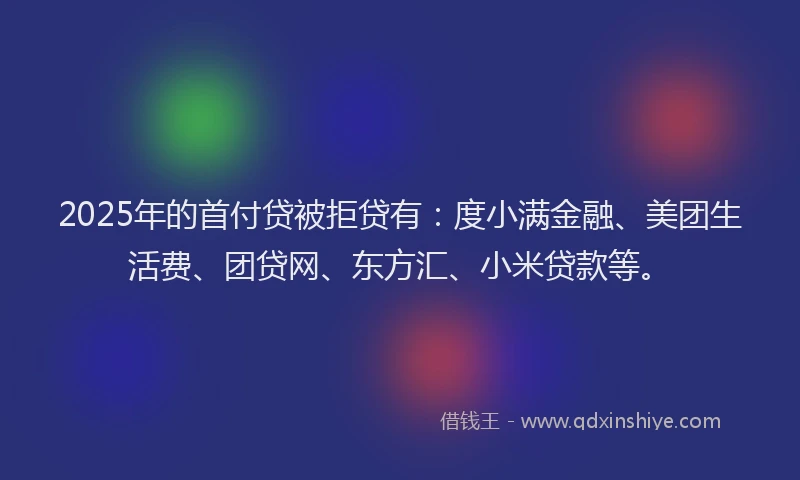2025年的首付贷被拒贷有：度小满金融、美团生活费、团贷网、东方汇、小米贷款等。