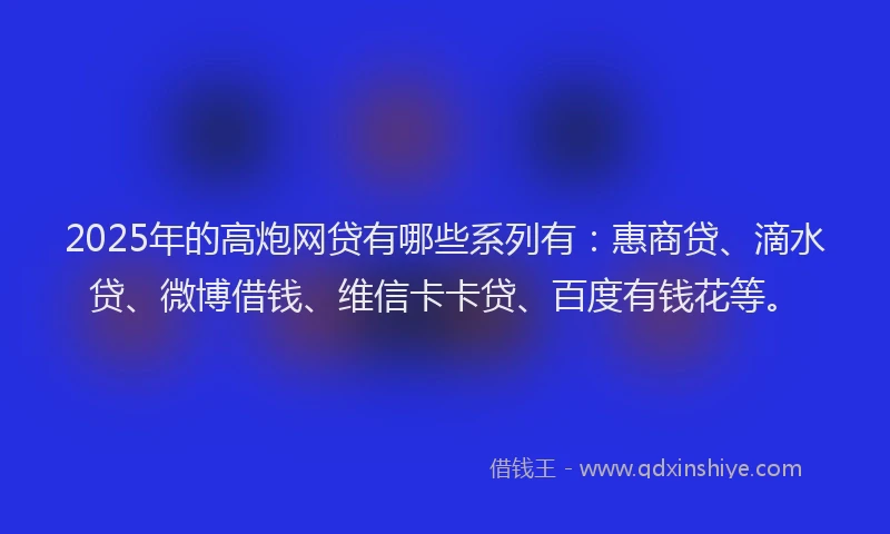 2025年的高炮网贷有哪些系列有：惠商贷、滴水贷、微博借钱、维信卡卡贷、百度有钱花等。
