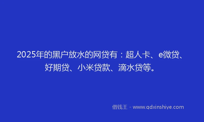 2025年的黑户放水的网贷有：超人卡、e微贷、好期贷、小米贷款、滴水贷等。