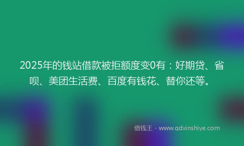 2025年的钱站借款被拒额度变0有：好期贷、省呗、美团生活费、百度有钱花、替你还等。