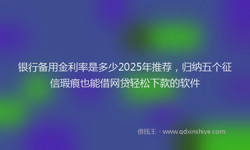 银行备用金利率是多少2025年推荐，归纳五个征信瑕疵也能借网贷轻松下款的软件