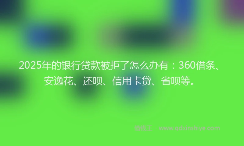 2025年的银行贷款被拒了怎么办有：360借条、安逸花、还呗、信用卡贷、省呗等。