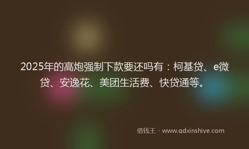 2025年的高炮强制下款要还吗有：柯基贷、e微贷、安逸花、美团生活费、快贷通等。