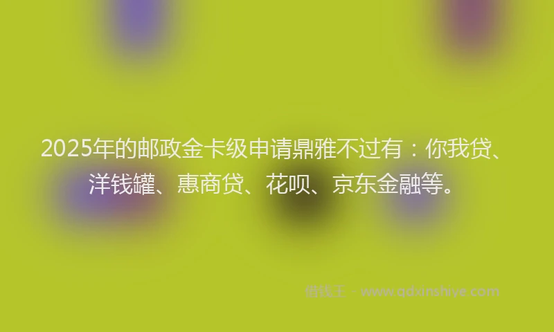 2025年的邮政金卡级申请鼎雅不过有：你我贷、洋钱罐、惠商贷、花呗、京东金融等。