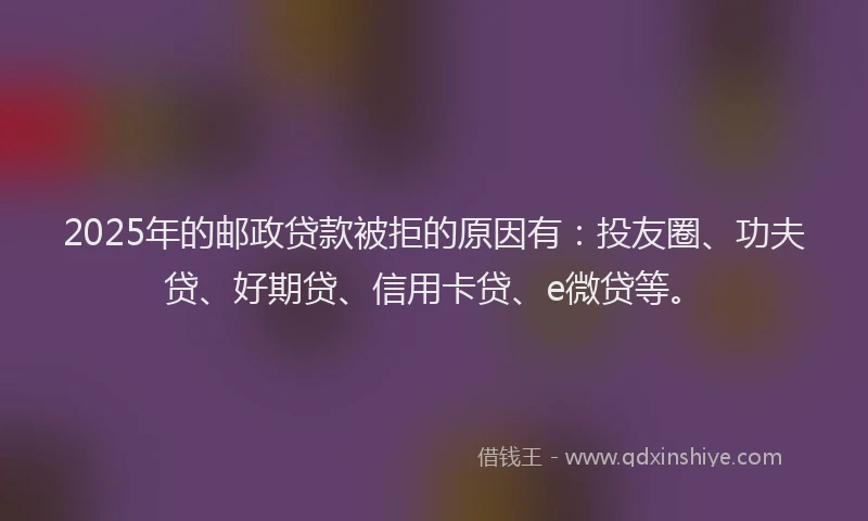 2025年的邮政贷款被拒的原因有：投友圈、功夫贷、好期贷、信用卡贷、e微贷等。