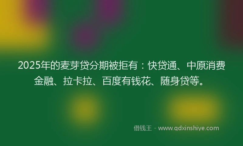2025年的麦芽贷分期被拒有：快贷通、中原消费金融、拉卡拉、百度有钱花、随身贷等。
