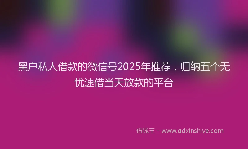 黑户私人借款的微信号2025年推荐，归纳五个无忧速借当天放款的平台