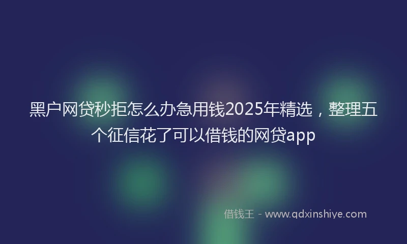 黑户网贷秒拒怎么办急用钱2025年精选，整理五个征信花了可以借钱的网贷app