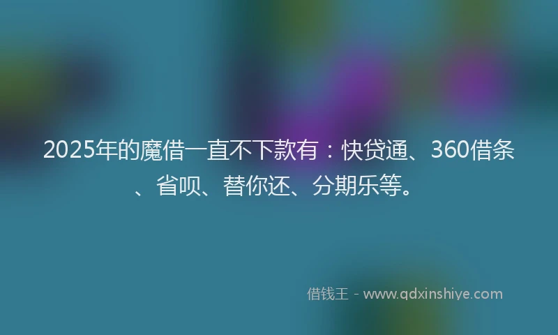 2025年的魔借一直不下款有：快贷通、360借条、省呗、替你还、分期乐等。