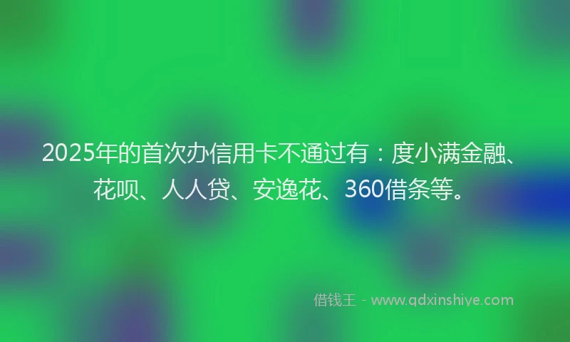 2025年的首次办信用卡不通过有：度小满金融、花呗、人人贷、安逸花、360借条等。