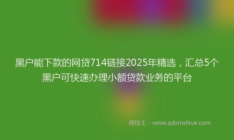 黑户能下款的网贷714链接2025年精选，汇总5个黑户可快速办理小额贷款业务的平台