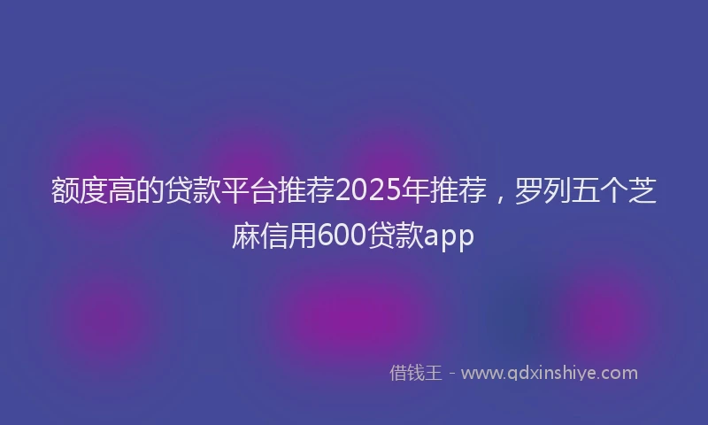 额度高的贷款平台推荐2025年推荐，罗列五个芝麻信用600贷款app