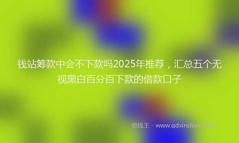 钱站筹款中会不下款吗2025年推荐，汇总五个无视黑白百分百下款的借款口子