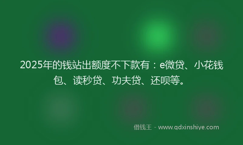 2025年的钱站出额度不下款有：e微贷、小花钱包、读秒贷、功夫贷、还呗等。