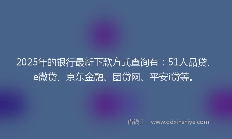 2025年的银行最新下款方式查询有：51人品贷、e微贷、京东金融、团贷网、平安i贷等。