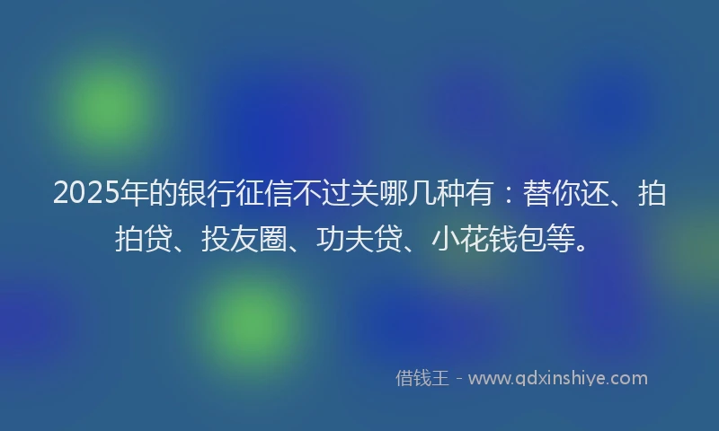 2025年的银行征信不过关哪几种有：替你还、拍拍贷、投友圈、功夫贷、小花钱包等。