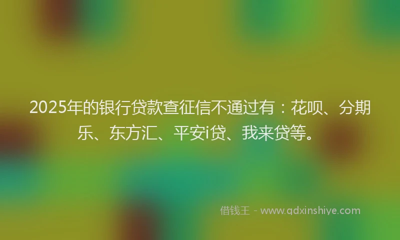 2025年的银行贷款查征信不通过有：花呗、分期乐、东方汇、平安i贷、我来贷等。