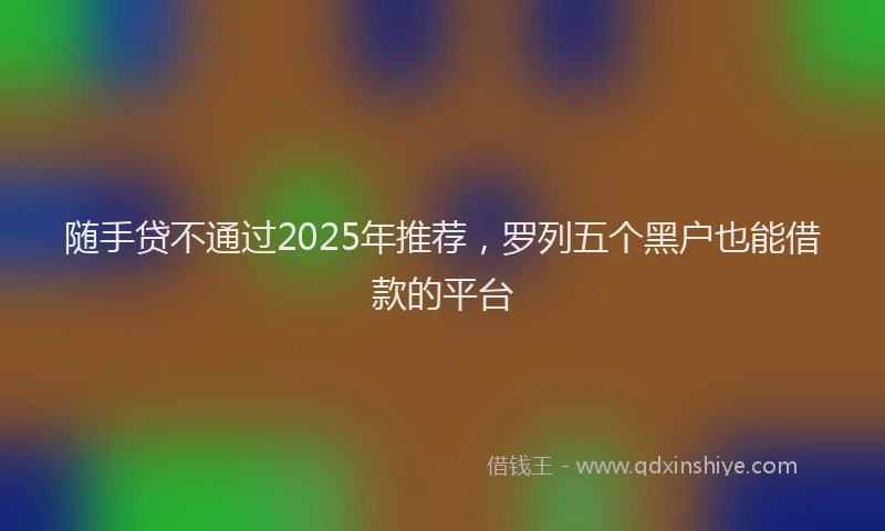 随手贷不通过2025年推荐，罗列五个黑户也能借款的平台