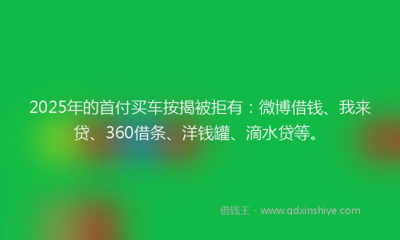 2025年的首付买车按揭被拒有：微博借钱、我来贷、360借条、洋钱罐、滴水贷等。