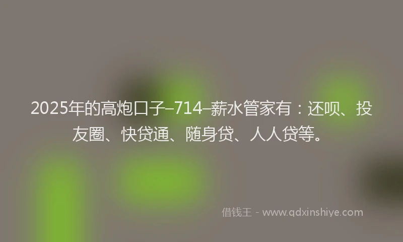 2025年的高炮口子–714–薪水管家有：还呗、投友圈、快贷通、随身贷、人人贷等。