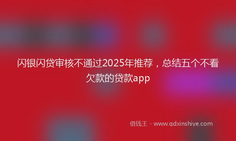 闪银闪贷审核不通过2025年推荐，总结五个不看欠款的贷款app