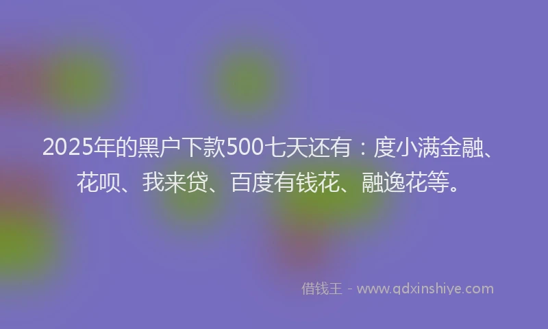 2025年的黑户下款500七天还有：度小满金融、花呗、我来贷、百度有钱花、融逸花等。
