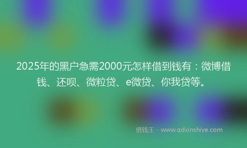2025年的黑户急需2000元怎样借到钱有：微博借钱、还呗、微粒贷、e微贷、你我贷等。