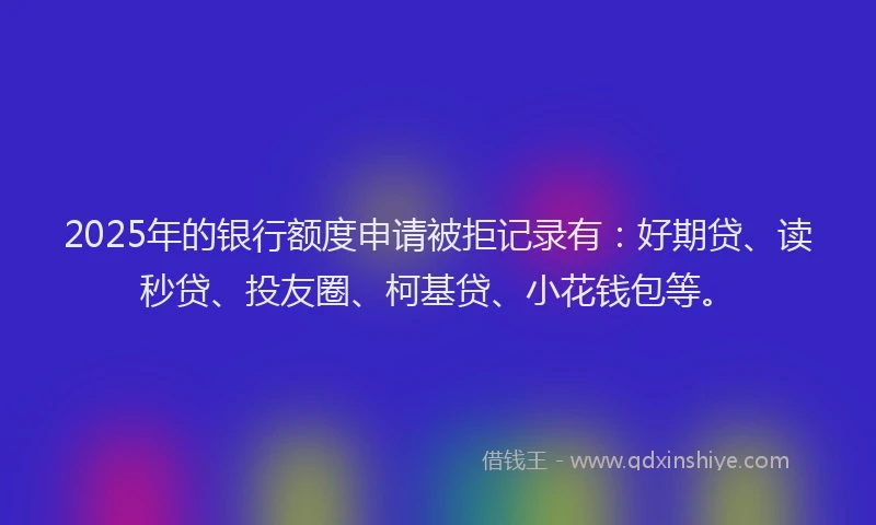 2025年的银行额度申请被拒记录有：好期贷、读秒贷、投友圈、柯基贷、小花钱包等。