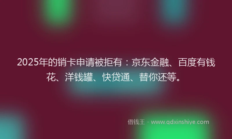 2025年的销卡申请被拒有：京东金融、百度有钱花、洋钱罐、快贷通、替你还等。