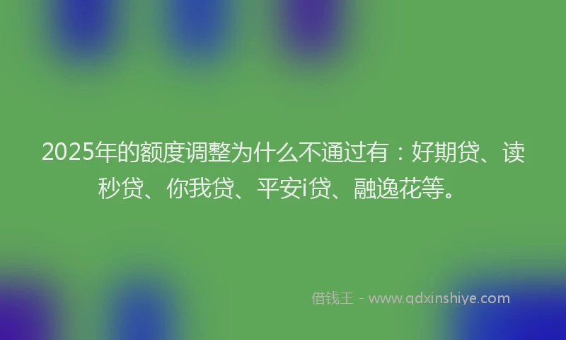 2025年的额度调整为什么不通过有：好期贷、读秒贷、你我贷、平安i贷、融逸花等。