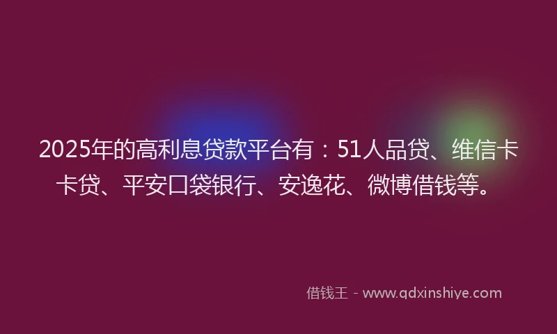 2025年的高利息贷款平台有：51人品贷、维信卡卡贷、平安口袋银行、安逸花、微博借钱等。