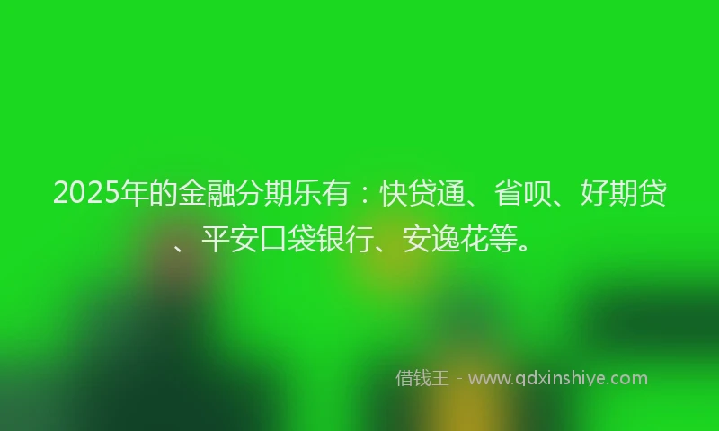 2025年的金融分期乐有：快贷通、省呗、好期贷、平安口袋银行、安逸花等。