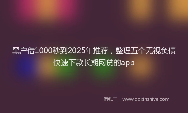 黑户借1000秒到2025年推荐，整理五个无视负债快速下款长期网贷的app