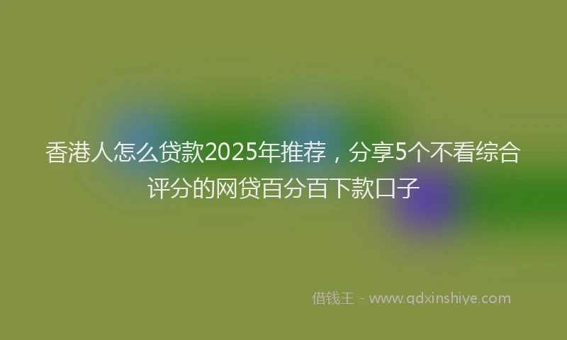 香港人怎么贷款2025年推荐，分享5个不看综合评分的网贷百分百下款口子
