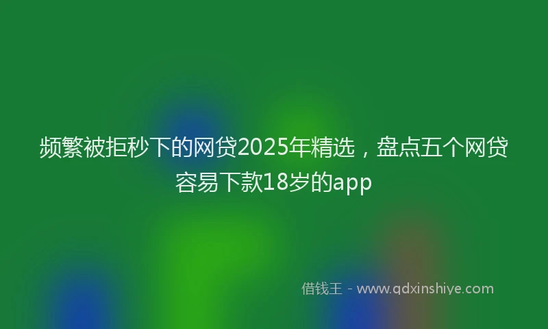 频繁被拒秒下的网贷2025年精选，盘点五个网贷容易下款18岁的app